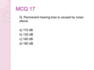 MCQ 17
Q. Permanent hearing loss is caused by noise
above
a) 110 dB
b) 130 dB
c) 160 dB
d) 180 dB
 