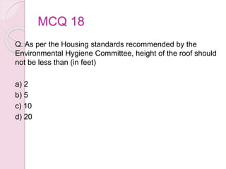 MCQ 18
Q. As per the Housing standards recommended by the
Environmental Hygiene Committee, height of the roof should
not be less than (in feet)
a) 2
b) 5
c) 10
d) 20
 