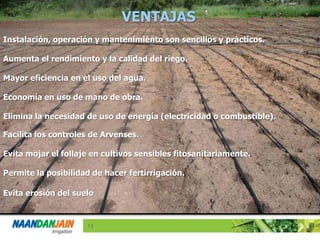 13 
13 
VENTAJAS 
Instalación, operación y mantenimiento son sencillos y prácticos. 
Aumenta el rendimiento y la calidad del riego. 
Mayor eficiencia en el uso del agua. 
Economía en uso de mano de obra. 
Elimina la necesidad de uso de energía (electricidad o combustible). 
Facilita los controles de Arvenses. 
Evita mojar el follaje en cultivos sensibles fitosanitariamente. 
Permite la posibilidad de hacer fertirrigación. 
Evita erosión del suelo 
 