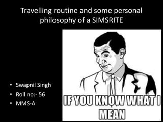 Travelling routine and some personal
         philosophy of a SIMSRITE




• Swapnil Singh
• Roll no:- 56
• MMS-A
                                          1
 