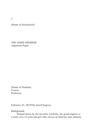 5
[Name of Institution]
THE GOOD NEGRESS
Argument Paper
[Name of Student]
Course
Professor
February 23, 2019The Good Negress
Background
Penned down by the novelist Verdelle, the good negress is
a story of a 12-year-old girl who strives to find her own identity
 