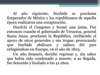 Al año siguiente, Iturbide se proclama Emperador de México y los republicanos de aquella época realizaron una conspiración.  Disolvió el Congreso y formó una junta. Fue entonces cuando el gobernado de Veracruz, general Santa Anna, proclamó la República, recibiendo el apoyo de otros generales y sus tropas, provocando que Iturbide abdicara y saliera del país refugiándose en Europa, en el año de 1823. Un año después, decidió regresar y, sin saber que había sido condenado a muerte, a su llegada, fue detenido y fusilado a los 41 años. 