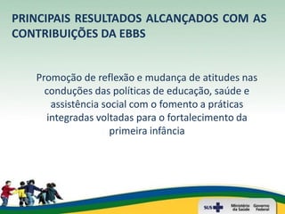 PRINCIPAIS RESULTADOS ALCANÇADOS COM AS
CONTRIBUIÇÕES DA EBBS


   Promoção de reflexão e mudança de atitudes nas
     conduções das políticas de educação, saúde e
      assistência social com o fomento a práticas
     integradas voltadas para o fortalecimento da
                    primeira infância
 
