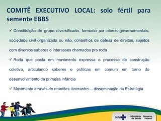 COMITÊ EXECUTIVO LOCAL: solo fértil para
semente EBBS
 Constituição de grupo diversificado, formado por atores governamentais,

sociedade civil organizada ou não, conselhos de defesa de direitos, sujeitos

com diversos saberes e interesses chamados pra roda

 Roda que posta em movimento expressa o processo de construção

coletiva,   articulando   saberes   e   práticas   em   comum   em   torno   do

desenvolvimento da primeira infância

 Movimento através de reuniões itinerantes – disseminação da Estratégia
 