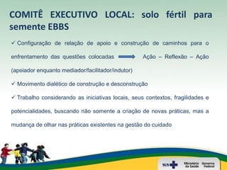 COMITÊ EXECUTIVO LOCAL: solo fértil para
semente EBBS
 Configuração de relação de apoio e construção de caminhos para o

enfrentamento das questões colocadas               Ação – Reflexão – Ação

(apoiador enquanto mediador/facilitador/indutor)

 Movimento dialético de construção e desconstrução

 Trabalho considerando as iniciativas locais, seus contextos, fragilidades e

potencialidades, buscando não somente a criação de novas práticas, mas a

mudança de olhar nas práticas existentes na gestão do cuidado
 