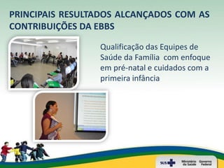 PRINCIPAIS RESULTADOS ALCANÇADOS COM AS
CONTRIBUIÇÕES DA EBBS

                 Qualificação das Equipes de
                 Saúde da Família com enfoque
                 em pré-natal e cuidados com a
                 primeira infância
 