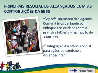 PRINCIPAIS RESULTADOS ALCANÇADOS COM AS
CONTRIBUIÇÕES DA EBBS
                 Aperfeiçoamento dos Agentes
                 Comunitários de Saúde com
                 enfoque nos cuidados com a
                 primeira infância – realização de
                 3 oficinas

                  Integração Assistência Social
                 para ações de combate a
                 violência infantil
 