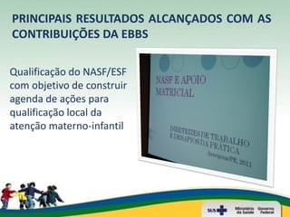 PRINCIPAIS RESULTADOS ALCANÇADOS COM AS
CONTRIBUIÇÕES DA EBBS

Qualificação do NASF/ESF
com objetivo de construir
agenda de ações para
qualificação local da
atenção materno-infantil
 