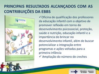 PRINCIPAIS RESULTADOS ALCANÇADOS COM AS
CONTRIBUIÇÕES DA EBBS
               Oficina de qualificação dos professores
               da educação infantil com o objetivo de
               promover reflexão em torno do
               desenvolvimento psicossocial, proteção,
               saúde e nutrição, educação infantil e a
               importância do brincar no
               desenvolvimento infantil, além de buscar
               potencializar a integração entre
               programas e ações voltadas para a
               primeira infância
                Ampliação do número de creches
 