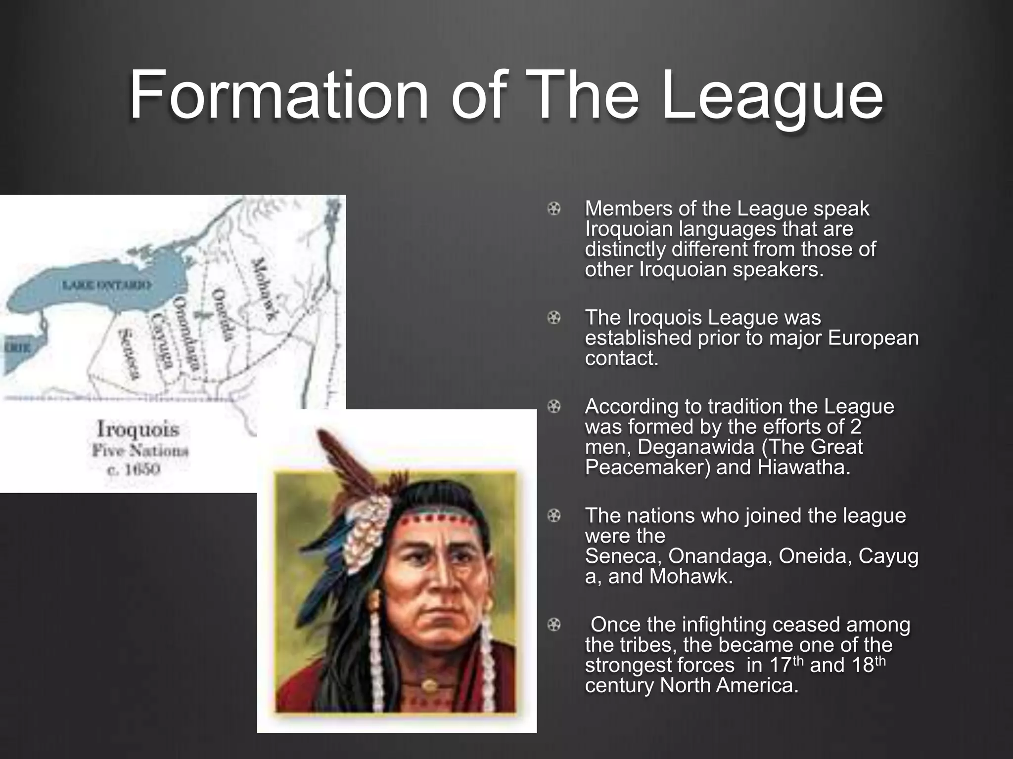 Formation of The LeagueMembers of the League speak Iroquoian languages that are distinctly different from those of other Iroquoian speakers.The Iroquois League was established prior to major European contact.According to tradition the League was formed by the efforts of 2 men, Deganawida (The Great Peacemaker) and Hiawatha. The nations who joined the league were the Seneca, Onandaga, Oneida, Cayuga, and Mohawk. Once the infighting ceased among the tribes, the became one of the strongest forces  in 17th and 18th century North America.