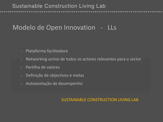 Modelo de Open Innovation - LLs


  - Plataforma facilitadora
  - Networking activo de todos os actores relevantes para o sector
  - Partilha de valores
  - Definição de objectivos e metas
  - Autoavaliação de desempenho


                          SUSTAINABLE CONSTRUCTION LIVING LAB
 