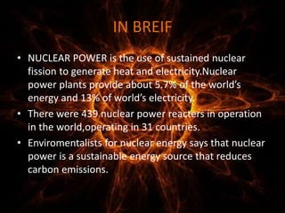 IN BREIF
• NUCLEAR POWER is the use of sustained nuclear
fission to generate heat and electricity.Nuclear
power plants provide about 5.7% of the world’s
energy and 13% of world’s electricity.
• There were 439 nuclear power reacters in operation
in the world,operating in 31 countries.
• Enviromentalists for nuclear energy says that nuclear
power is a sustainable energy source that reduces
carbon emissions.
 