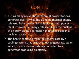 CONTI….
• Just as many conventional thermal power stations
generate electricity by the using og thermal energy
released from burning fossil fuels , nuclear power
plant convert the energy released from the nucleus
of an atom via nuclear fission that takes place in a
nuclear reactor.
• The heat is removed from the reactor core by a
cooling system that uses the heat to generate, steam
which drives a steam turbine connected to a
generator producing electricity.
 