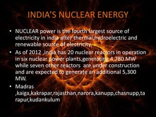 INDIA’S NUCLEAR ENERGY
• NUCLEAR power is the fourth largest source of
electricity in india after thermal,hydroelectric and
renewable source of electricity.
• As of 2012 ,india has 20 nuclear reactors in operation
in six nuclear power plants,generating 4,780 MW
while seven other reactors are under construction
and are expected to generate an additional 5,300
MW.
• Madras
,kaiga,kakrapar,rajasthan,narora,kanupp,chasnupp,ta
rapur,kudankulum
 
