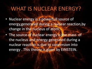WHAT IS NUCLEAR ENERGY?
• Nuclear energy is a powerfull source of
energy,generated during a nuclear reaction,by
change in the nucleus of atom.
• The source of nuclear energy is the mass of
the nucleus and energy generated during a
nuclear reaction is due to conversion into
energy . This theory is given by EINSTEIN.
 