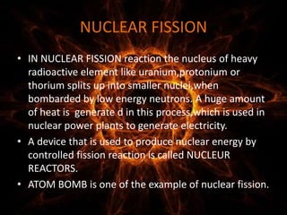 NUCLEAR FISSION
• IN NUCLEAR FISSION reaction the nucleus of heavy
radioactive element like uranium,protonium or
thorium splits up into smaller nuclei,when
bombarded by low energy neutrons. A huge amount
of heat is generate d in this process,which is used in
nuclear power plants to generate electricity.
• A device that is used to produce nuclear energy by
controlled fission reaction is called NUCLEUR
REACTORS.
• ATOM BOMB is one of the example of nuclear fission.
 