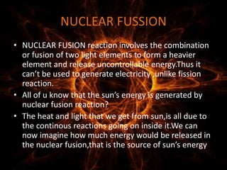 NUCLEAR FUSSION
• NUCLEAR FUSION reaction involves the combination
or fusion of two light elements to form a heavier
element and release uncontrollable energy.Thus it
can’t be used to generate electricity ,unlike fission
reaction.
• All of u know that the sun’s energy is generated by
nuclear fusion reaction?
• The heat and light that we get from sun,is all due to
the continous reactions going on inside it.We can
now imagine how much energy would be released in
the nuclear fusion,that is the source of sun’s energy
 
