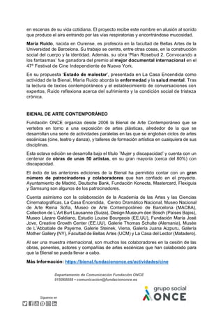 Departamento de Comunicación Fundación ONCE
915068888 • comunicacion@fundaciononce.es
Síguenos en
en escenas de su vida cotidiana. El proyecto recibe este nombre en alusión al sonido
que produce el aire entrando por las vías respiratorias y encontrándose mucosidad.
María Ruido, nacida en Ourense, es profesora en la facultad de Bellas Artes de la
Universidad de Barcelona. Su trabajo se centra, entre otras cosas, en la construcción
social del cuerpo y la identidad. Además, su obra ‘Plan Rosebud 2. Convocando a
los fantasmas’ fue ganadora del premio al mejor documental internacional en el
47º Festival de Cine Independiente de Nueva York.
En su propuesta ‘Estado de malestar’, presentada en La Casa Encendida como
actividad de la Bienal, María Ruido aborda la enfermedad y la salud mental. Tras
la lectura de textos contemporáneos y el establecimiento de conversaciones con
expertos, Ruido reflexiona acerca del sufrimiento y la condición social de tristeza
crónica.
BIENAL DE ARTE CONTEMPORÁNEO
Fundación ONCE organiza desde 2006 la Bienal de Arte Contemporáneo que se
vertebra en torno a una exposición de artes plásticas, alrededor de la que se
desarrollan una serie de actividades paralelas en las que se engloban ciclos de artes
escénicas (cine, teatro y danza), y talleres de formación artística en cualquiera de sus
disciplinas.
Esta octava edición se desarrolla bajo el título ´Mujer y discapacidad’ y cuenta con un
centenar de obras de unas 50 artistas, en su gran mayoría (cerca del 80%) con
discapacidad.
El éxito de las anteriores ediciones de la Bienal ha permitido contar con un gran
número de patrocinadores y colaboradores que han confiado en el proyecto.
Ayuntamiento de Madrid, Deutsche Bank, Fundación Konecta, Mastercard, Flexiguia
y Samsung son algunos de los patrocinadores.
Cuenta asimismo con la colaboración de la Academia de las Artes y las Ciencias
Cinematográficas, La Casa Encendida, Centro Dramático Nacional, Museo Nacional
de Arte Reina Sofía, Museo de Arte Contemporáneo de Barcelona (MACBA),
Collection de L’Art Burt Lausanne (Suiza), Design Museum den Bosch (Países Bajos),
Museo Lázaro Galdiano, Estudio Louise Bourgeois (EE.UU), Fundación María José
Jove, Creative Growth Center (EE.UU), Galerie Thomas Schulte (Alemania), Musée
de L’Abbatiale de Payerne, Galerie Steinek, Viena, Galería Juana Aizpuru, Galería
Mother Gallery (NY), Facultad de Bellas Artes (UCM) y La Casa del Lector (Matadero).
Al ser una muestra internacional, son muchos los colaboradores en la cesión de las
obras, ponentes, actores y compañías de artes escénicas que han colaborado para
que la Bienal se pueda llevar a cabo.
Más Información: https://bienal.fundaciononce.es/actividades/cine
 