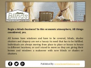 Published By : www.homeblindsusa.com
Begin a blinds business? In this economic atmosphere, All things
considered, yes.
All homes have windows and have to be covered, blinds, shades
shutters and drapery are not a luxury its need that has to be fulfilled.
Individuals are always moving from place to place or house to house
in different locations, or can't stand to move so they are giving their
homes and windows a makeover with new blinds or shades or
shutters.
 