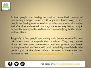 Published By : www.homeblindsusa.com
A few people are having expansions assembled instead of
purchasing a bigger house (with a greater home loan), a few
people are having centres worked as a less expensive alternative
and after that understand that they are excessively hot, making it
impossible to use in the midyear and excessively icy in the winter
without blinds.
Tragically, a few people are having their homes remodelled and
this drives them to upgrade their windows. They may require
blinds in their new convenience and the general population
moving into their old home will in all probability need blinds - the
greater part of the above offers a window of chance for our
business so look how to start my own blinds business !
 