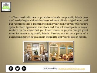 Published By : www.homeblindsusa.com
1 - You should discover a provider of made to quantify blinds. You
can't really begin a blinds business without blinds - right? You could
put resources into a machine to make your own yet you will require
space to store apparatus and stock and that all accompanies a major
venture. In the event that you know where to go you can get great
rates for made to quantify blinds. Turning out to be a piece of a
purchasing gathering is a smart thought to get your blinds at rebate.
 