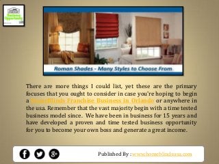 Published By : www.homeblindsusa.com
There are more things I could list, yet these are the primary
focuses that you ought to consider in case you're hoping to begin
a HomeBlinds Franchise Business in Orlando or anywhere in
the usa. Remember that the vast majority begin with a time tested
business model since. We have been in business for 15 years and
have developed a proven and time tested business opportunity
for you to become your own boss and generate a great income.
 