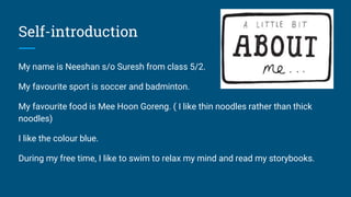 Self-introduction
My name is Neeshan s/o Suresh from class 5/2.
My favourite sport is soccer and badminton.
My favourite food is Mee Hoon Goreng. ( I like thin noodles rather than thick
noodles)
I like the colour blue.
During my free time, I like to swim to relax my mind and read my storybooks.
 