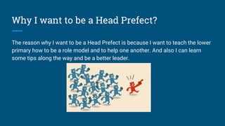 Why I want to be a Head Prefect?
The reason why I want to be a Head Prefect is because I want to teach the lower
primary how to be a role model and to help one another. And also I can learn
some tips along the way and be a better leader.
 