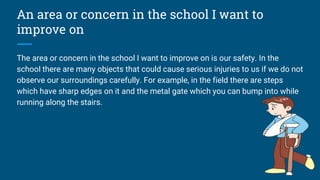 An area or concern in the school I want to
improve on
The area or concern in the school I want to improve on is our safety. In the
school there are many objects that could cause serious injuries to us if we do not
observe our surroundings carefully. For example, in the field there are steps
which have sharp edges on it and the metal gate which you can bump into while
running along the stairs.
 