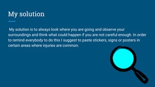 My solution
My solution is to always look where you are going and observe your
surroundings and think what could happen if you are not careful enough. In order
to remind everybody to do this I suggest to paste stickers, signs or posters in
certain areas where injuries are common.
 