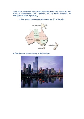 Το μεγαλύτερο μέρος του πληθυσμού βρίσκεται στις ΝΑ ακτές, εκεί
όπου η μορφολογία του εδάφους και το κλίμα ευνοούν τις
ανθρώπινες δραστηριότητες
Η Αυστραλία είναι ομόσπονδο κράτος έξι πολιτειών:
α) Βικτόρια με πρωτεύουσα τη Μελβούρνη,
 