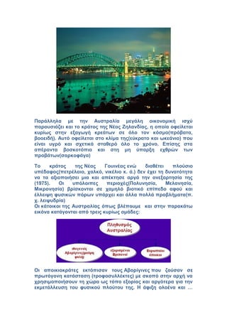 Παράλληλα με την Αυστραλία μεγάλη οικονομική ισχύ
παρουσιάζει και το κράτος της Νέας Ζηλανδίας, η οποία οφείλεται
κυρίως στην εξαγωγή κρεάτων σε όλο τον κόσμο(πρόβατα,
βοοειδή). Αυτό οφείλεται στο κλίμα της(εύκρατο και ωκεάνιο) που
είναι υγρό και σχετικά σταθερό όλο το χρόνο. Επίσης στα
απέραντα βοσκοτόπια και στη μη ύπαρξη εχθρών των
προβάτων(σαρκοφάγα)
Το κράτος της Νέας Γουινέας ενώ διαθέτει πλούσιο
υπέδαφος(πετρέλαιο, χαλκό, νικέλιο κ. ά.) δεν έχει τη δυνατότητα
να τα αξιοποιήσει μια και απέκτησε αργά την ανεξαρτησία της
(1975). Οι υπόλοιπες περιοχές(Πολυνησία, Μελανησία,
Μικρονησία) βρίσκονται σε χαμηλό βιοτικό επίπεδο αφού και
έλλειψη φυσικών πόρων υπάρχει και άλλα πολλά προβλήματα(π.
χ. λειψυδρία)
Οι κάτοικοι της Αυστραλίας όπως βλέπουμε και στην παρακάτω
εικόνα κατάγονται από τρεις κυρίως ομάδες:
Οι αποικιοκράτες εκτόπισαν τους Αβορίγινες που ζούσαν σε
πρωτόγονη κατάσταση (τροφοσυλλέκτες) με σκοπό στην αρχή να
χρησιμοποιήσουν τη χώρα ως τόπο εξορίας και αργότερα για την
εκμετάλλευση του φυσικού πλούτου της. Η άφιξη ολοένα και …
 