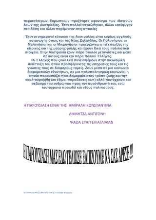 περισσότερων Ευρωπαίων προξένησε αφανισμό των ιθαγενών
λαών της Αυστραλίας. Έτσι πολλοί σκοτώθηκαν, άλλοι κατέφυγαν
στα δάση και άλλοι παρέμειναν στις αποικίες.
Έτσι οι σημερινοί κάτοικοι της Αυστραλίας είναι κυρίως αγγλικής
καταγωγής όπως και της Νέας Ζηλανδίας. Οι Πολυνήσιοι, οι
Μελανήσιοι και οι Μικρονήσιοι προέρχονται από επιμιξίες της
κίτρινης και της μαύρης φυλής και έχουν δικά τους πολιτιστικά
στοιχεία. Στην Αυστραλία ζουν πάρα πολλοί μετανάστες και μέσα
σε αυτούς είναι και πάρα πολλοί Έλληνες.
Οι Έλληνες που ζουν εκεί συνεισφέρουν στην οικονομική
ανάπτυξη του όπου προσφέροντας τις υπηρεσίες τους και τις
γνώσεις τους σε διάφορους τομείς. Ζουν μέσα σε μια κοινωνία
διαφορετικών εθνοτήτων, σε μια πολυπολιτισμική κοινωνία, η
οποία παρουσιάζει ποικιλομορφία στον τρόπο ζωής και την
κουλτούρα(ήθη και έθιμα, παραδόσεις κλπ) αλλά ταυτόχρονα και
σεβασμό του ανθρώπου προς τον συνάνθρωπό του, ενώ
ταυτόχρονα προωθεί και νέους πολιτισμούς.
Η ΠΑΡΟΥΣΙΑΣΗ ΕΙΝΑΙ ΤΗΣ ΑΜΙΡΑΛΗ ΚΩΝΣΤΑΝΤΙΝΑ
ΔΗΜΗΤΣΑ ΑΝΤΙΓΟΝΗ
ΨΑΘΑ ΕΥΑΓΓΕΛΙΑ/ΛΙΛΙΑΝ
ΟΙ ΠΛΗΡΟΦΟΡΙΕΣ ΕΙΝΑΙ ΑΠΟ ΤΗΝ ΙΣΤΟΣΕΛΙΔΑ Wikipedia
 