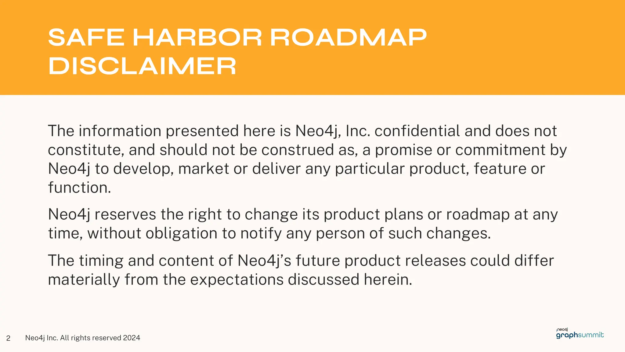 Neo4j Inc. All rights reserved 2024
SAFE HARBOR ROADMAP
DISCLAIMER
The information presented here is Neo4j, Inc. confidential and does not
constitute, and should not be construed as, a promise or commitment by
Neo4j to develop, market or deliver any particular product, feature or
function.
Neo4j reserves the right to change its product plans or roadmap at any
time, without obligation to notify any person of such changes.
The timing and content of Neo4j’s future product releases could differ
materially from the expectations discussed herein.
2
 