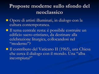 Proposte moderne sullo sfondo del neoclassico Opere di artisti illuminati, in dialogo con la cultura contemporanea. Il tema centrale resta: è possibile costruire un edificio sacro-cristiano, da destinare alla celebrazione liturgica, collocandosi nel “moderno”? Il contributo del Vaticano II (1965), una Chiesa che cerca il dialogo con il mondo. Una “alba incompiuta?” 