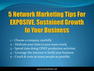 1 – Choose a company carefully
2 – Dedicate your time to your team wisely
3 – Spend time doing ONLY productive activities
4 – Leverage the internet to build your business
5 – Coach & train as many people as possible


                   www.JamesHicks.net
 