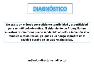 No existe un método con suficiente sensibilidad y especificidad
 para ser utilizado de rutina. El aislamiento de Aspergillus en
muestras respiratorias puede ser debido no solo a infección sino
  también a colonización, ya que es un hongo saprófito de la
            cavidad bucal y de las vías respiratorias.




                 métodos directos e indirectos
 