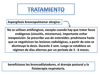 Aspergilosis broncopulmonar alergica:

No se utilizan antifúngicos, excepto cuando hay que tratar focos
      endógenos (sinusitis, micetomas). Importante evitar
reexposición. Se prescribe uso de esteroides: prednisona hasta
 que se negativicen las lesiones radiológicas, a partir de esto se
   disminuye la dosis. Durante 2 sem. Luego se establece un
    régimen de días alternos por un período de 3 - 6 meses.



beneficiosos los broncodilatadores, el drenaje postural y la
                  fisioterapia respiratoria.
 