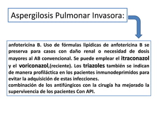 Aspergilosis Pulmonar Invasora:


anfotericína B. Uso de fórmulas lipídicas de anfotericina B se
preserva para casos con daño renal o necesidad de dosis
mayores al AB convencional. Se puede emplear el itraconazol
y el voriconazol,(reciente). Los triazoles también se indican
de manera profiláctica en los pacientes inmunodeprimidos para
evitar la adquisición de estas infecciones.
combinación de los antifúngicos con la cirugía ha mejorado la
supervivencia de los pacientes Con API.
 