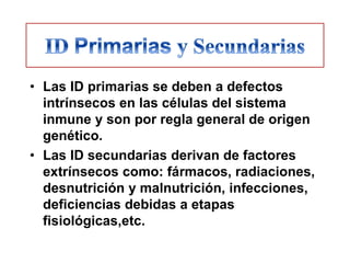 • Las ID primarias se deben a defectos
  intrínsecos en las células del sistema
  inmune y son por regla general de origen
  genético.
• Las ID secundarias derivan de factores
  extrínsecos como: fármacos, radiaciones,
  desnutrición y malnutrición, infecciones,
  deficiencias debidas a etapas
  fisiológicas,etc.
 