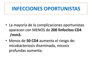 INFECCIONES OPORTUNISTAS

• La mayoría de la complicaciones oportunistas
  aparecen con MENOS de 200 linfocitos CD4
   /mm3.
• Menos de 50 CD4 aumenta el riesgo de:
  micobacteriosis diseminada, micosis
  profundas aumenta.
 