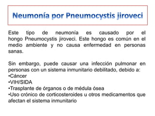 Este tipo de neumonía es causado por el
hongo Pneumocystis jiroveci. Este hongo es común en el
medio ambiente y no causa enfermedad en personas
sanas.

Sin embargo, puede causar una infección pulmonar en
personas con un sistema inmunitario debilitado, debido a:
•Cáncer
•VIH/SIDA
•Trasplante de órganos o de médula ósea
•Uso crónico de corticosteroides u otros medicamentos que
afectan el sistema inmunitario
 