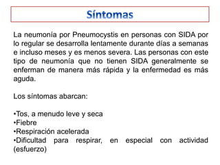 La neumonía por Pneumocystis en personas con SIDA por
lo regular se desarrolla lentamente durante días a semanas
e incluso meses y es menos severa. Las personas con este
tipo de neumonía que no tienen SIDA generalmente se
enferman de manera más rápida y la enfermedad es más
aguda.

Los síntomas abarcan:

•Tos, a menudo leve y seca
•Fiebre
•Respiración acelerada
•Dificultad para respirar, en    especial   con   actividad
(esfuerzo)
 