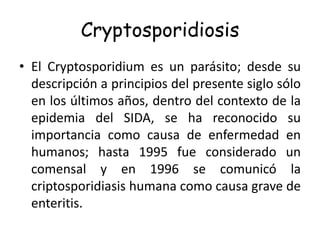 Cryptosporidiosis
• El Cryptosporidium es un parásito; desde su
  descripción a principios del presente siglo sólo
  en los últimos años, dentro del contexto de la
  epidemia del SIDA, se ha reconocido su
  importancia como causa de enfermedad en
  humanos; hasta 1995 fue considerado un
  comensal y en 1996 se comunicó la
  criptosporidiasis humana como causa grave de
  enteritis.
 
