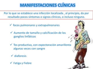 MANIFESTACIONES CLÍNICAS
Por lo que se establece una infección localizada , al principio, da por
   resultado pocos síntomas o signos clínicos, o incluso ninguno.

     focos pulmonares y extrapulmonares

      Aumento de tamaño y calcificación de los
       ganglios linfáticos

      Tos productiva, con expectoración amarillenta
       algunas veces con sangre

      diaforesis

      Fatiga y Fiebre
 