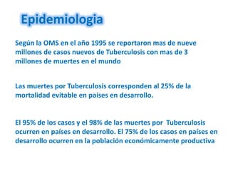 Epidemiologia
Según la OMS en el año 1995 se reportaron mas de nueve
millones de casos nuevos de Tuberculosis con mas de 3
millones de muertes en el mundo


Las muertes por Tuberculosis corresponden al 25% de la
mortalidad evitable en países en desarrollo.


El 95% de los casos y el 98% de las muertes por Tuberculosis
ocurren en países en desarrollo. El 75% de los casos en países en
desarrollo ocurren en la población económicamente productiva
 