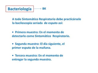 Bacteriología           BK


  A todo Sintomático Respiratorio debe practicársele
  la baciloscopia seriada de esputo así:

  • Primera muestra: En el momento de
  detectarlo como Sintomático Respiratorio.

  • Segunda muestra: El día siguiente, el
  primer esputo de la mañana.

  • Tercera muestra: En el momento de
  entregar la segunda muestra.
 