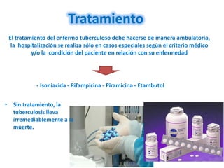 Tratamiento
 El tratamiento del enfermo tuberculoso debe hacerse de manera ambulatoria,
  la hospitalización se realiza sólo en casos especiales según el criterio médico
          y/o la condición del paciente en relación con su enfermedad




            - Isoniacida - Rifampicina - Piramicina - Etambutol


• Sin tratamiento, la
  tuberculosis lleva
  irremediablemente a la
  muerte.
 
