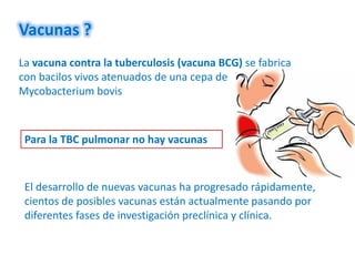 Vacunas ?
La vacuna contra la tuberculosis (vacuna BCG) se fabrica
con bacilos vivos atenuados de una cepa de
Mycobacterium bovis



 Para la TBC pulmonar no hay vacunas



 El desarrollo de nuevas vacunas ha progresado rápidamente,
 cientos de posibles vacunas están actualmente pasando por
 diferentes fases de investigación preclínica y clínica.
 