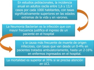 En estudios poblacionales, la incidencia
       anual en adultos oscila entre 1,6 y 13,4
     casos por cada 1000 habitantes, con tasas
     significativamente superiores en las edades
          extremas de la vida y en varones.

La Neumonia Bacterian es la infección que con
  mayor frecuencia justifica el ingreso de un
           paciente en el hospital

            y la causa más frecuente de muerte de origen
          infeccioso, con tasas que van desde un 0-4% en
       pacientes tratados ambulatoriamente, hasta un 2-16%
                en enfermos ingresados en el hospital.

La mortalidad es superior al 35% si se precisa atención
                       en UCI.
 